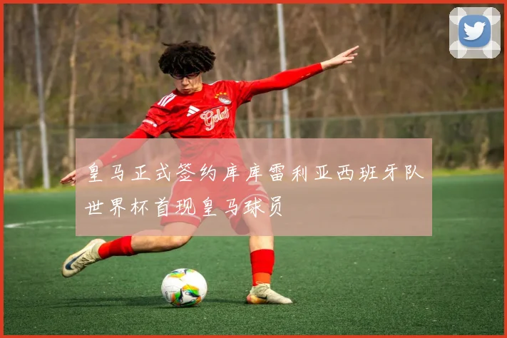 皇马正式签约库库雷利亚西班牙队世界杯首现皇马球员