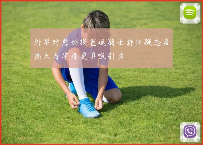 外界对詹姆斯重返骑士持怀疑态度热火与字母更具吸引力