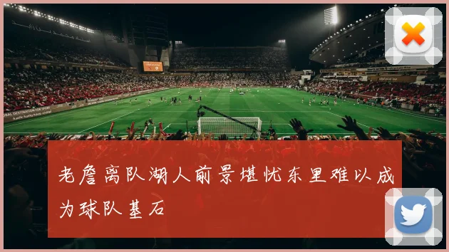 老詹离队湖人前景堪忧东里难以成为球队基石