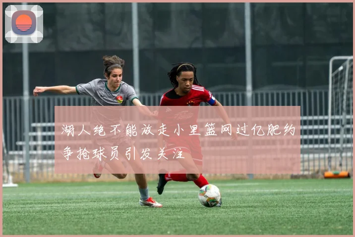 湖人绝不能放走小里篮网过亿肥约争抢球员引发关注