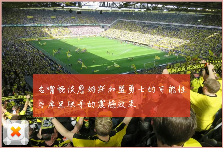 名嘴畅谈詹姆斯加盟勇士的可能性与库里联手的震撼效果