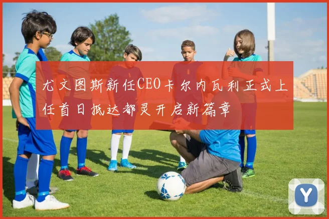 尤文图斯新任CEO卡尔内瓦利正式上任首日抵达都灵开启新篇章
