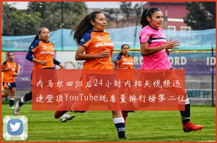 内马尔回归后24小时内相关视频迅速登顶YouTube观看量排行榜第二位