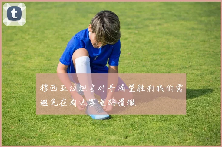 穆西亚拉坦言对手渴望胜利我们需避免在淘汰赛重蹈覆辙