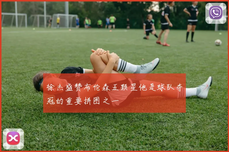 徐杰盛赞布伦森五颗星他是球队夺冠的重要拼图之一